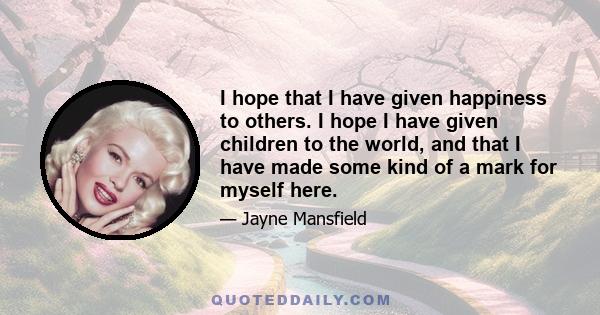 I hope that I have given happiness to others. I hope I have given children to the world, and that I have made some kind of a mark for myself here.