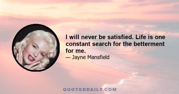 I will never be satisfied. Life is one constant search for the betterment for me.