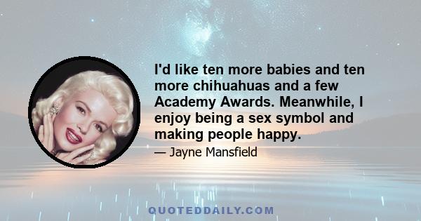 I'd like ten more babies and ten more chihuahuas and a few Academy Awards. Meanwhile, I enjoy being a sex symbol and making people happy.