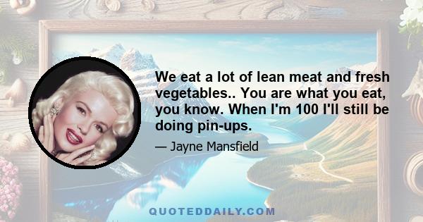 We eat a lot of lean meat and fresh vegetables.. You are what you eat, you know. When I'm 100 I'll still be doing pin-ups.