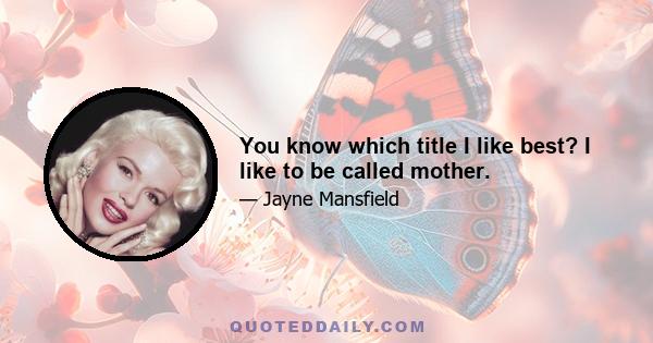 You know which title I like best? I like to be called mother.