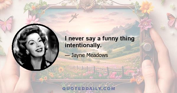 I never say a funny thing intentionally.