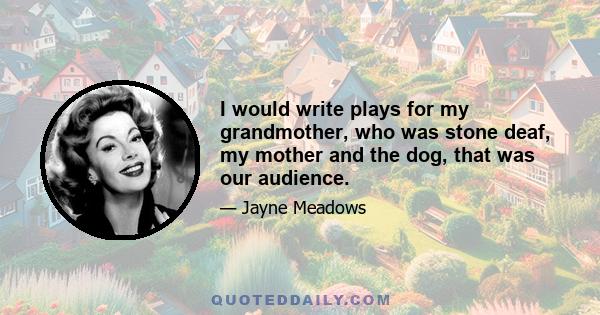 I would write plays for my grandmother, who was stone deaf, my mother and the dog, that was our audience.