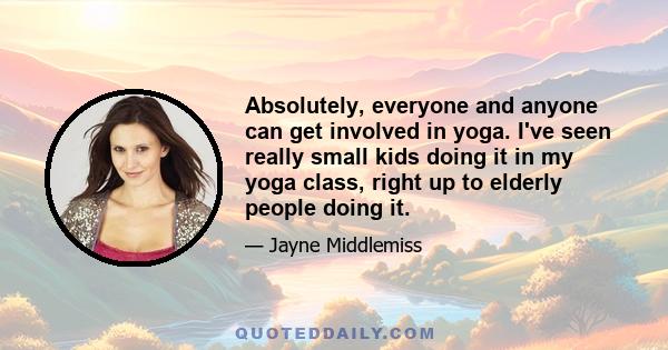 Absolutely, everyone and anyone can get involved in yoga. I've seen really small kids doing it in my yoga class, right up to elderly people doing it.