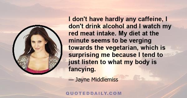 I don't have hardly any caffeine, I don't drink alcohol and I watch my red meat intake. My diet at the minute seems to be verging towards the vegetarian, which is surprising me because I tend to just listen to what my