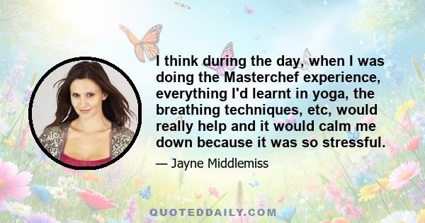 I think during the day, when I was doing the Masterchef experience, everything I'd learnt in yoga, the breathing techniques, etc, would really help and it would calm me down because it was so stressful.