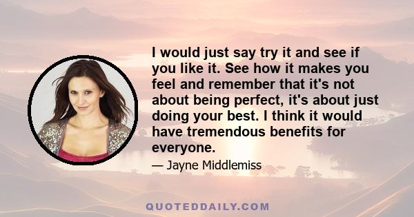 I would just say try it and see if you like it. See how it makes you feel and remember that it's not about being perfect, it's about just doing your best. I think it would have tremendous benefits for everyone.