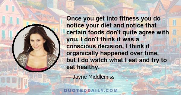 Once you get into fitness you do notice your diet and notice that certain foods don't quite agree with you. I don't think it was a conscious decision, I think it organically happened over time, but I do watch what I eat 