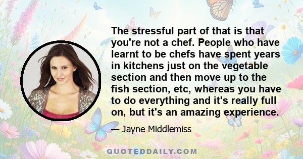 The stressful part of that is that you're not a chef. People who have learnt to be chefs have spent years in kitchens just on the vegetable section and then move up to the fish section, etc, whereas you have to do