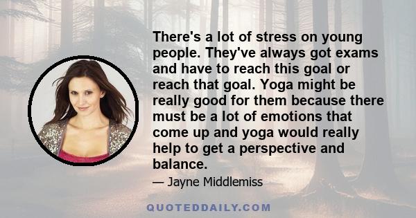 There's a lot of stress on young people. They've always got exams and have to reach this goal or reach that goal. Yoga might be really good for them because there must be a lot of emotions that come up and yoga would