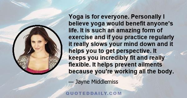 Yoga is for everyone. Personally I believe yoga would benefit anyone's life. It is such an amazing form of exercise and if you practice regularly it really slows your mind down and it helps you to get perspective. It