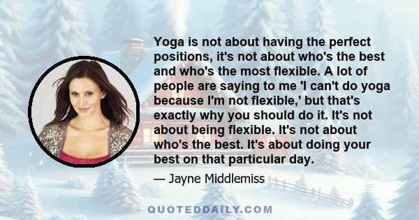 Yoga is not about having the perfect positions, it's not about who's the best and who's the most flexible. A lot of people are saying to me 'I can't do yoga because I'm not flexible,' but that's exactly why you should