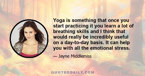 Yoga is something that once you start practicing it you learn a lot of breathing skills and I think that would really be incredibly useful on a day-to-day basis. It can help you with all the emotional stress.