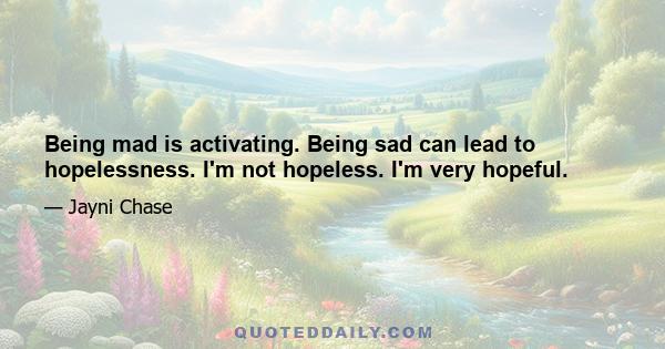 Being mad is activating. Being sad can lead to hopelessness. I'm not hopeless. I'm very hopeful.