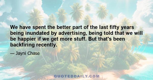 We have spent the better part of the last fifty years being inundated by advertising, being told that we will be happier if we get more stuff. But that's been backfiring recently.