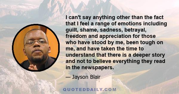 I can't say anything other than the fact that I feel a range of emotions including guilt, shame, sadness, betrayal, freedom and appreciation for those who have stood by me, been tough on me, and have taken the time to