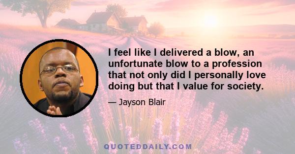 I feel like I delivered a blow, an unfortunate blow to a profession that not only did I personally love doing but that I value for society.