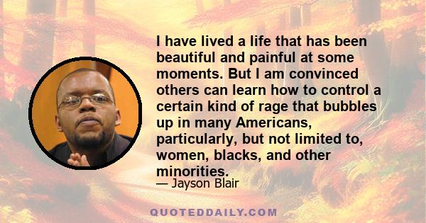 I have lived a life that has been beautiful and painful at some moments. But I am convinced others can learn how to control a certain kind of rage that bubbles up in many Americans, particularly, but not limited to,