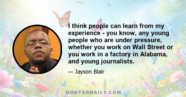 I think people can learn from my experience - you know, any young people who are under pressure, whether you work on Wall Street or you work in a factory in Alabama, and young journalists.