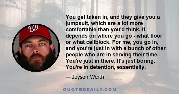 You get taken in, and they give you a jumpsuit, which are a lot more comfortable than you'd think. It depends on where you go - what floor or what cellblock. For me, you go in, and you're just in with a bunch of other