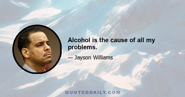 Alcohol is the cause of all my problems.