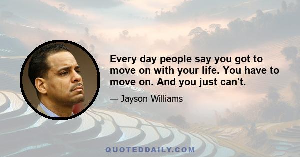 Every day people say you got to move on with your life. You have to move on. And you just can't.