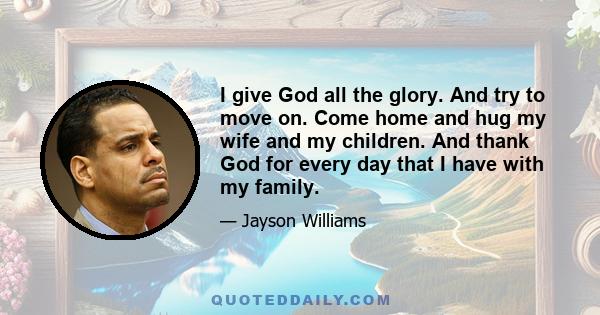 I give God all the glory. And try to move on. Come home and hug my wife and my children. And thank God for every day that I have with my family.