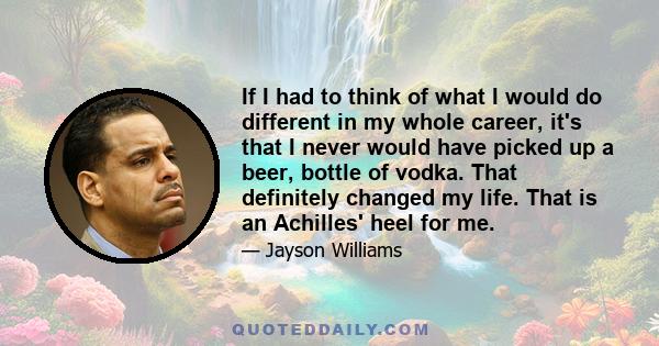 If I had to think of what I would do different in my whole career, it's that I never would have picked up a beer, bottle of vodka. That definitely changed my life. That is an Achilles' heel for me.