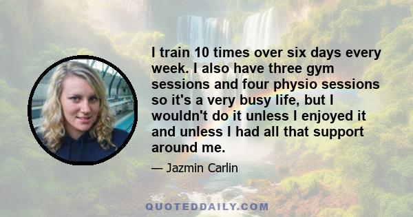 I train 10 times over six days every week. I also have three gym sessions and four physio sessions so it's a very busy life, but I wouldn't do it unless I enjoyed it and unless I had all that support around me.