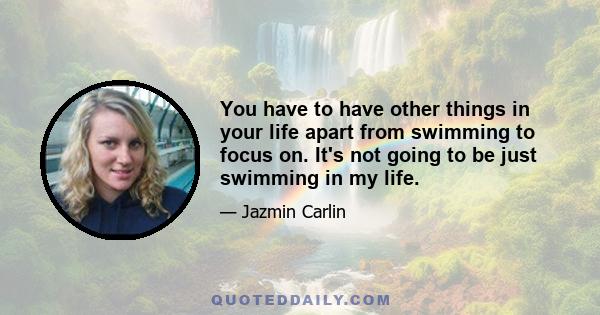 You have to have other things in your life apart from swimming to focus on. It's not going to be just swimming in my life.