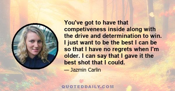 You've got to have that competiveness inside along with the drive and determination to win. I just want to be the best I can be so that I have no regrets when I'm older. I can say that I gave it the best shot that I