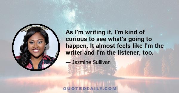 As I'm writing it, I'm kind of curious to see what's going to happen. It almost feels like I'm the writer and I'm the listener, too.