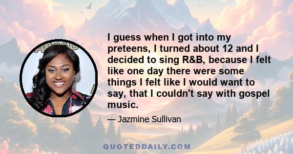 I guess when I got into my preteens, I turned about 12 and I decided to sing R&B, because I felt like one day there were some things I felt like I would want to say, that I couldn't say with gospel music.