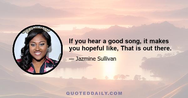 If you hear a good song, it makes you hopeful like, That is out there.