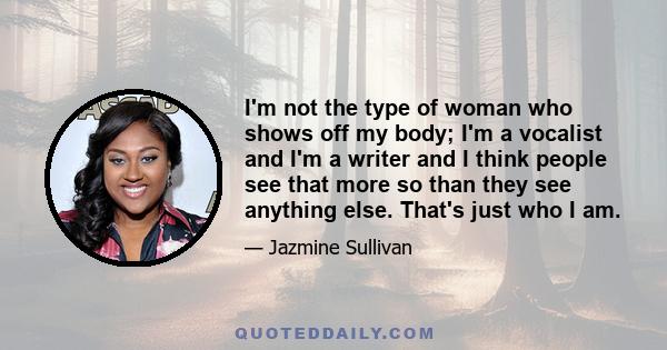 I'm not the type of woman who shows off my body; I'm a vocalist and I'm a writer and I think people see that more so than they see anything else. That's just who I am.