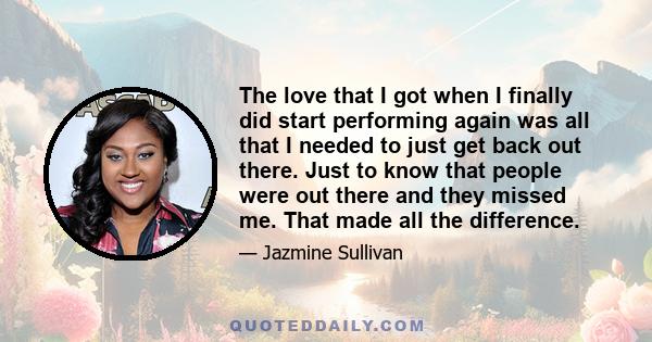 The love that I got when I finally did start performing again was all that I needed to just get back out there. Just to know that people were out there and they missed me. That made all the difference.