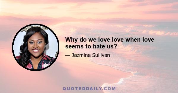 Why do we love love when love seems to hate us?