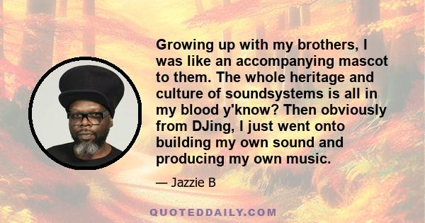 Growing up with my brothers, I was like an accompanying mascot to them. The whole heritage and culture of soundsystems is all in my blood y'know? Then obviously from DJing, I just went onto building my own sound and