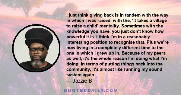 I just think giving back is in tandem with the way in which I was raised, with the, 'It takes a village to raise a child' mentality. Sometimes with the knowledge you have, you just don't know how powerful it is. I think 