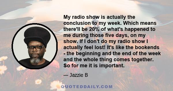 My radio show is actually the conclusion to my week. Which means there'll be 20% of what's happened to me during those five days, on my show. If I don't do my radio show I actually feel lost! It's like the bookends -