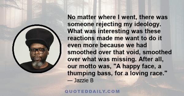 No matter where I went, there was someone rejecting my ideology. What was interesting was these reactions made me want to do it even more because we had smoothed over that void, smoothed over what was missing. After