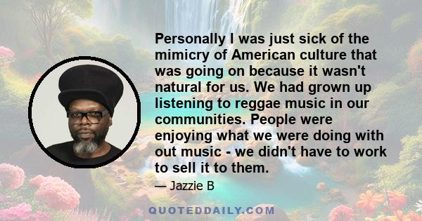 Personally I was just sick of the mimicry of American culture that was going on because it wasn't natural for us. We had grown up listening to reggae music in our communities. People were enjoying what we were doing