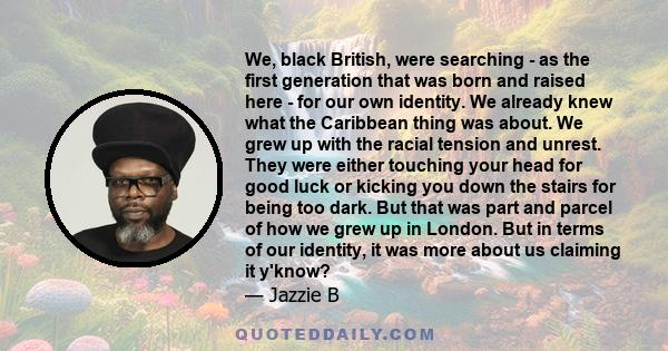 We, black British, were searching - as the first generation that was born and raised here - for our own identity. We already knew what the Caribbean thing was about. We grew up with the racial tension and unrest. They