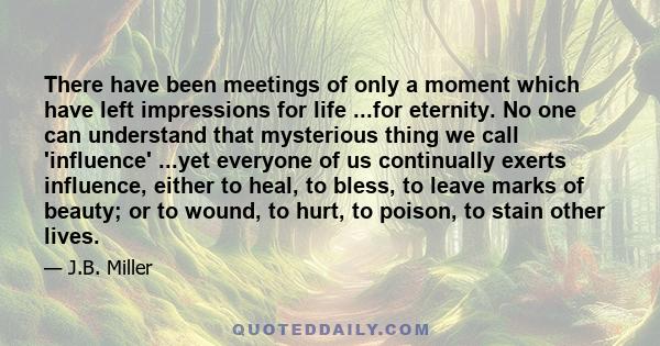 There have been meetings of only a moment which have left impressions for life ...for eternity. No one can understand that mysterious thing we call 'influence' ...yet everyone of us continually exerts influence, either