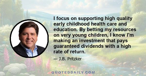 I focus on supporting high quality early childhood health care and education. By betting my resources on very young children, I know I'm making an investment that pays guaranteed dividends with a high rate of return.