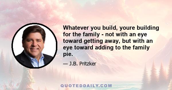 Whatever you build, youre building for the family - not with an eye toward getting away, but with an eye toward adding to the family pie.