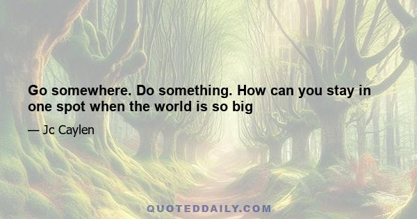 Go somewhere. Do something. How can you stay in one spot when the world is so big