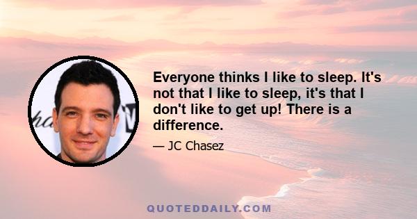 Everyone thinks I like to sleep. It's not that I like to sleep, it's that I don't like to get up! There is a difference.