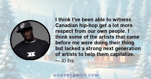 I think I've been able to witness Canadian hip-hop get a lot more respect from our own people. I think some of the artists that came before me were doing their thing but lacked a strong next generation of artists to