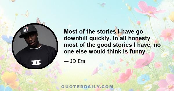 Most of the stories I have go downhill quickly. In all honesty most of the good stories I have, no one else would think is funny.